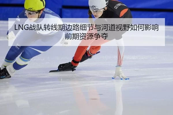 LNG战队转线期边路细节与河道视野如何影响前期资源争夺